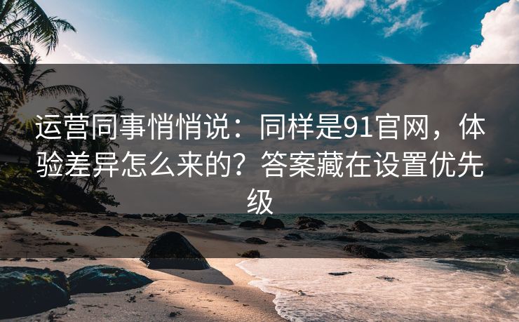 运营同事悄悄说：同样是91官网，体验差异怎么来的？答案藏在设置优先级