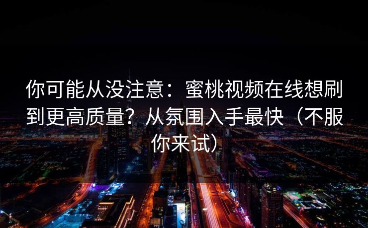 你可能从没注意：蜜桃视频在线想刷到更高质量？从氛围入手最快（不服你来试）