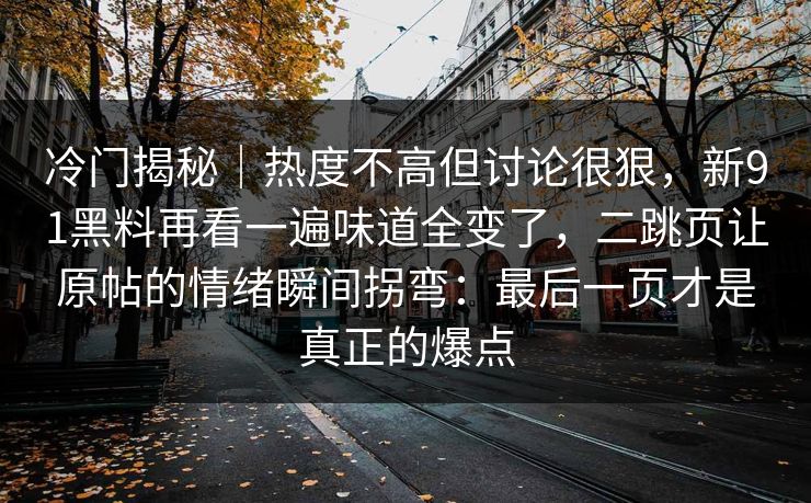 冷门揭秘|热度不高但讨论很狠,新91黑料再看一遍味道全变了,二跳页让原帖的情绪瞬间拐弯:最后一页才是真正的爆点 第1张 冷门揭秘|热度不高但讨论很狠,新91黑料再看一遍味道全变了,二跳页让原帖的情绪瞬间拐弯:最后一页才是真正的爆点 第1张
