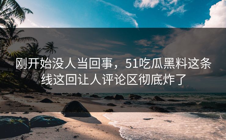 刚开始没人当回事，51吃瓜黑料这条线这回让人评论区彻底炸了  第1张