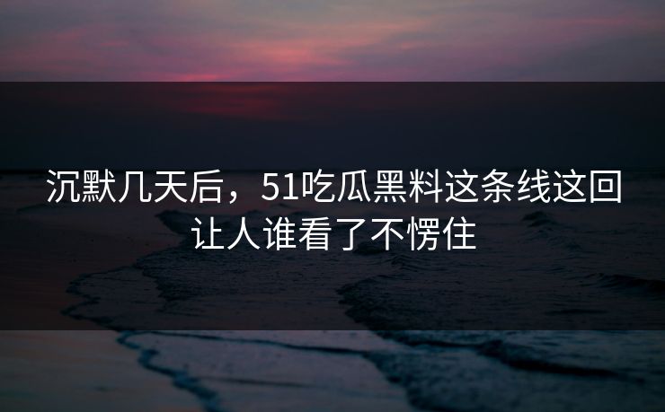 沉默几天后，51吃瓜黑料这条线这回让人谁看了不愣住